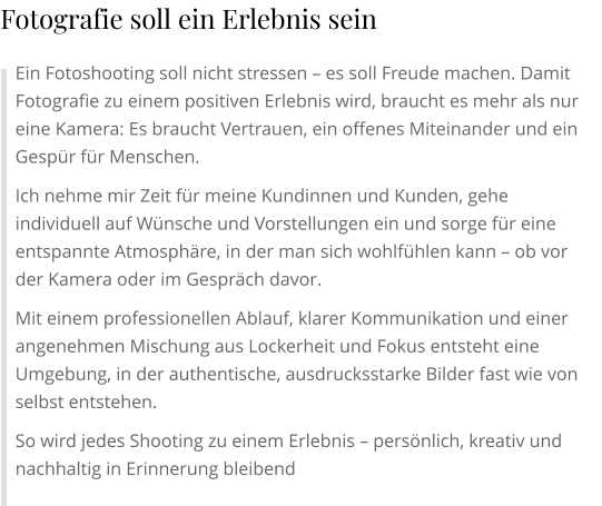 Ein Fotoshooting soll nicht stressen – es soll Freude machen. Damit Fotografie zu einem positiven Erlebnis wird, braucht es mehr als nur eine Kamera: Es braucht Vertrauen, ein offenes Miteinander und ein Gespür für Menschen. Ich nehme mir Zeit für meine Kundinnen und Kunden, gehe individuell auf Wünsche und Vorstellungen ein und sorge für eine entspannte Atmosphäre, in der man sich wohlfühlen kann – ob vor der Kamera oder im Gespräch davor. Mit einem professionellen Ablauf, klarer Kommunikation und einer angenehmen Mischung aus Lockerheit und Fokus entsteht eine Umgebung, in der authentische, ausdrucksstarke Bilder fast wie von selbst entstehen. So wird jedes Shooting zu einem Erlebnis – persönlich, kreativ und nachhaltig in Erinnerung bleibend Fotografie soll ein Erlebnis sein